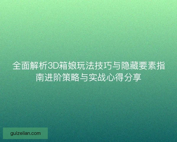 全面解析3D箱娘玩法技巧与隐藏要素指南进阶策略与实战心得分享