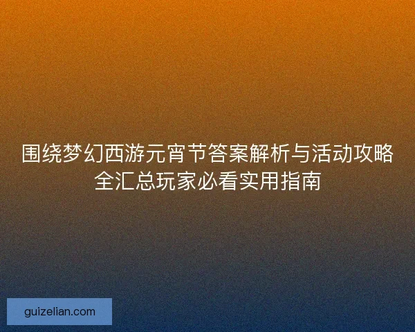 围绕梦幻西游元宵节答案解析与活动攻略全汇总玩家必看实用指南