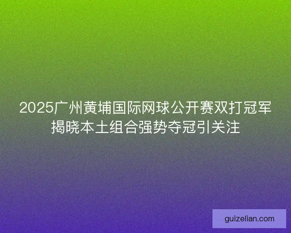 2025广州黄埔国际网球公开赛双打冠军揭晓本土组合强势夺冠引关注