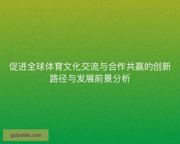 促进全球体育文化交流与合作共赢的创新路径与发展前景分析
