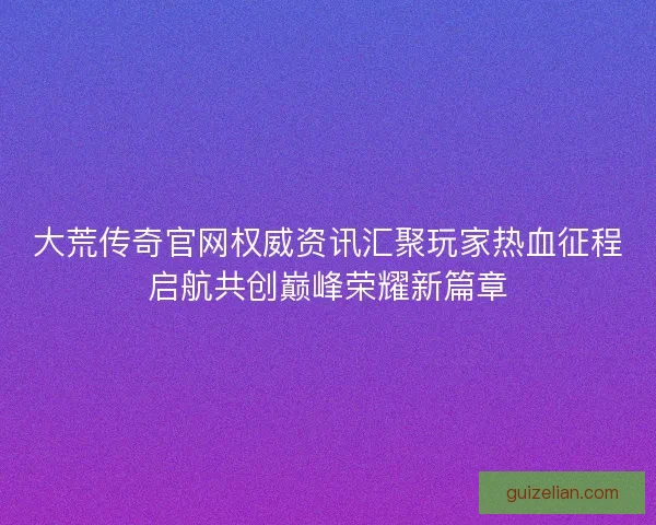 大荒传奇官网权威资讯汇聚玩家热血征程启航共创巅峰荣耀新篇章