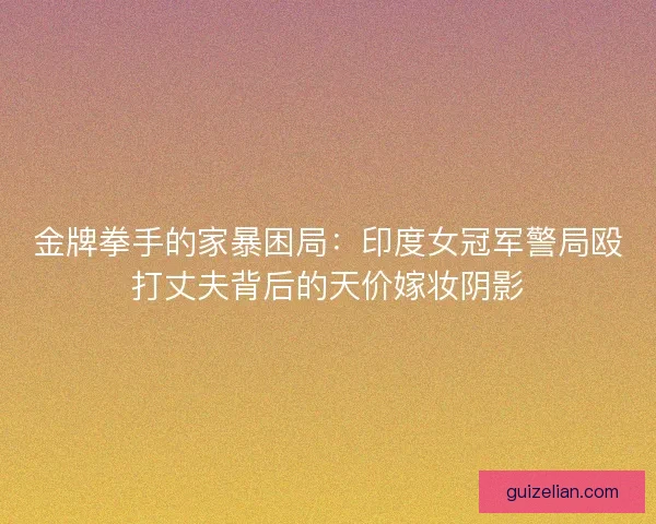 金牌拳手的家暴困局：印度女冠军警局殴打丈夫背后的天价嫁妆阴影