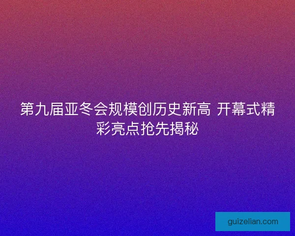第九届亚冬会规模创历史新高 开幕式精彩亮点抢先揭秘