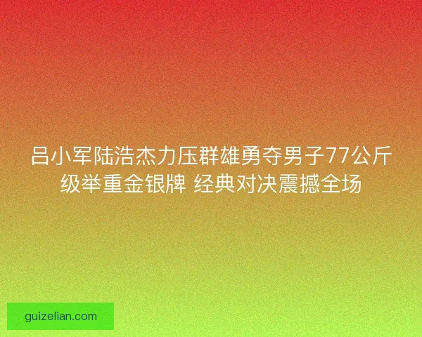 吕小军陆浩杰力压群雄勇夺男子77公斤级举重金银牌 经典对决震撼全场
