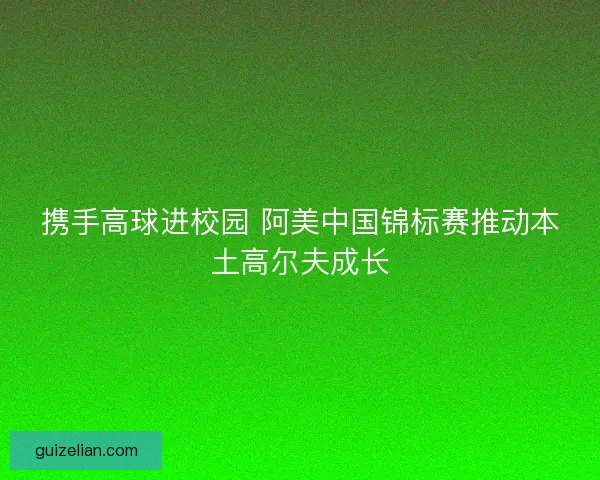携手高球进校园 阿美中国锦标赛推动本土高尔夫成长